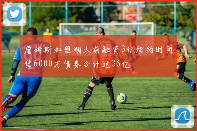 詹姆斯加盟湖人前融资3亿续约时再售6000万债券合计达36亿